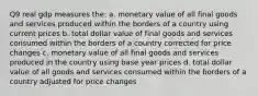 Q9 real gdp measures the: a. monetary value of all final goods and services produced within the borders of a country using current prices b. total dollar value of final goods and services consumed within the borders of a country corrected for price changes c. monetary value of all final goods and services produced in the country using base year prices d. total dollar value of all goods and services consumed within the borders of a country adjusted for price changes