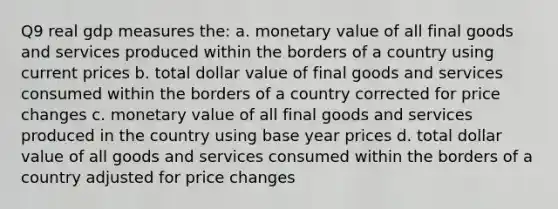 Q9 real gdp measures the: a. monetary value of all final goods and services produced within the borders of a country using current prices b. total dollar value of final goods and services consumed within the borders of a country corrected for price changes c. monetary value of all final goods and services produced in the country using base year prices d. total dollar value of all goods and services consumed within the borders of a country adjusted for price changes