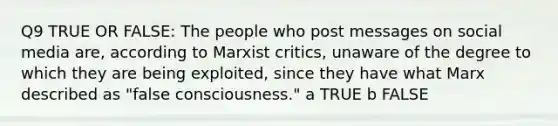 Q9 TRUE OR FALSE: The people who post messages on social media are, according to Marxist critics, unaware of the degree to which they are being exploited, since they have what Marx described as "false consciousness." a TRUE b FALSE