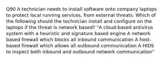 Q90 A technician needs to install software onto company laptops to protect local running services, from external threats. Which of the following should the technician install and configure on the laptops if the threat is network based? "A cloud-based antivirus system with a heuristic and signature based engine A network based firewall which blocks all inbound communication A host-based firewall which allows all outbound communication A HIDS to inspect both inbound and outbound network communication"