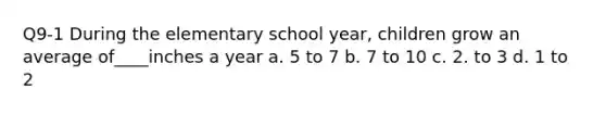 Q9-1 During the elementary school year, children grow an average of____inches a year a. 5 to 7 b. 7 to 10 c. 2. to 3 d. 1 to 2