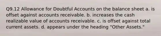 Q9.12 Allowance for Doubtful Accounts on the balance sheet a. is offset against accounts receivable. b. increases the cash realizable value of accounts receivable. c. is offset against total current assets. d. appears under the heading "Other Assets."