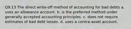 Q9.13 The direct write-off method of accounting for bad debts a. uses an allowance account. b. is the preferred method under generally accepted accounting principles. c. does not require estimates of bad debt losses. d. uses a contra-asset account.