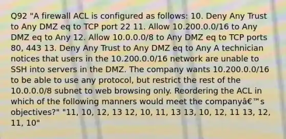 Q92 "A firewall ACL is configured as follows: 10. Deny Any Trust to Any DMZ eq to TCP port 22 11. Allow 10.200.0.0/16 to Any DMZ eq to Any 12. Allow 10.0.0.0/8 to Any DMZ eq to TCP ports 80, 443 13. Deny Any Trust to Any DMZ eq to Any A technician notices that users in the 10.200.0.0/16 network are unable to SSH into servers in the DMZ. The company wants 10.200.0.0/16 to be able to use any protocol, but restrict the rest of the 10.0.0.0/8 subnet to web browsing only. Reordering the ACL in which of the following manners would meet the companyâ€™s objectives?" "11, 10, 12, 13 12, 10, 11, 13 13, 10, 12, 11 13, 12, 11, 10"