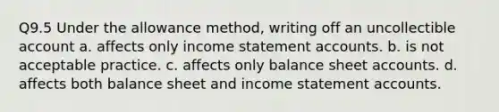 Q9.5 Under the allowance method, writing off an uncollectible account a. affects only income statement accounts. b. is not acceptable practice. c. affects only balance sheet accounts. d. affects both balance sheet and income statement accounts.