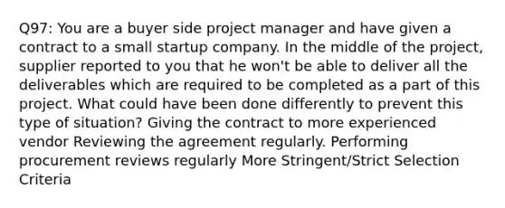 Q97: You are a buyer side project manager and have given a contract to a small startup company. In the middle of the project, supplier reported to you that he won't be able to deliver all the deliverables which are required to be completed as a part of this project. What could have been done differently to prevent this type of situation? Giving the contract to more experienced vendor Reviewing the agreement regularly. Performing procurement reviews regularly More Stringent/Strict Selection Criteria