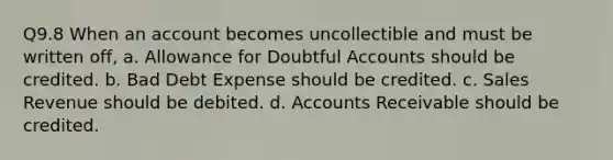 Q9.8 When an account becomes uncollectible and must be written off, a. Allowance for Doubtful Accounts should be credited. b. Bad Debt Expense should be credited. c. Sales Revenue should be debited. d. Accounts Receivable should be credited.