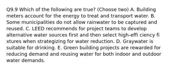 Q9.9 Which of the following are true? (Choose two) A. Building meters account for the energy to treat and transport water. B. Some municipalities do not allow rainwater to be captured and reused. C. LEED recommends for project teams to develop alternative water sources first and then select high‐effi ciency fi xtures when strategizing for water reduction. D. Graywater is suitable for drinking. E. Green building projects are rewarded for reducing demand and reusing water for both indoor and outdoor water demands.