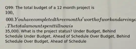 Q99: The total budget of a 12 month project is 100,000. You have completed three months' worth of work and are in your 4th month of your project. The total amount spent till now is35,000. What is the project status? Under Budget, Behind Schedule Under Budget, Ahead of Schedule Over Budget, Behind Schedule Over Budget, Ahead of Schedule