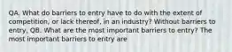 QA. What do barriers to entry have to do with the extent of​ competition, or lack​ thereof, in an​ industry? Without barriers to​ entry, QB. What are the most important barriers to​ entry? The most important barriers to entry are