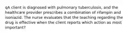 qA client is diagnosed with pulmonary tuberculosis, and the healthcare provider prescribes a combination of rifampin and isoniazid. The nurse evaluates that the teaching regarding the drug is effective when the client reports which action as most important?