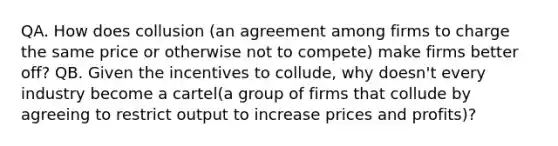 QA. How does collusion (an agreement among firms to charge the same price or otherwise not to compete) make firms better​ off? QB. Given the incentives to​ collude, why​ doesn't every industry become a cartel(a group of firms that collude by agreeing to restrict output to increase prices and profits)?