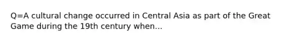 Q=A cultural change occurred in Central Asia as part of the Great Game during the 19th century when...