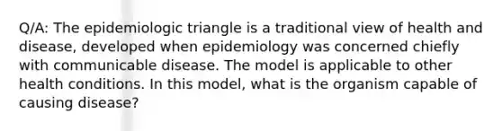 Q/A: The epidemiologic triangle is a traditional view of health and disease, developed when epidemiology was concerned chiefly with communicable disease. The model is applicable to other health conditions. In this model, what is the organism capable of causing disease?