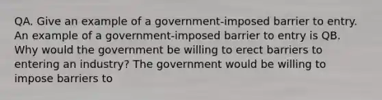 QA. Give an example of a​ government-imposed barrier to entry. An example of a​ government-imposed barrier to entry is QB. Why would the government be willing to erect barriers to entering an​ industry? The government would be willing to impose barriers to