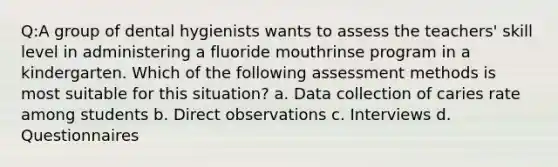 Q:A group of dental hygienists wants to assess the teachers' skill level in administering a fluoride mouthrinse program in a kindergarten. Which of the following assessment methods is most suitable for this situation? a. Data collection of caries rate among students b. Direct observations c. Interviews d. Questionnaires