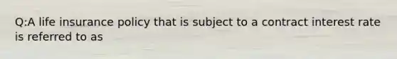 Q:A life insurance policy that is subject to a contract interest rate is referred to as