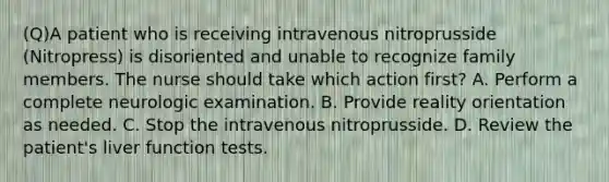 (Q)A patient who is receiving intravenous nitroprusside (Nitropress) is disoriented and unable to recognize family members. The nurse should take which action first? A. Perform a complete neurologic examination. B. Provide reality orientation as needed. C. Stop the intravenous nitroprusside. D. Review the patient's liver function tests.