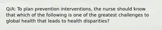 Q/A: To plan prevention interventions, the nurse should know that which of the following is one of the greatest challenges to global health that leads to health disparities?