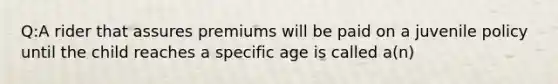 Q:A rider that assures premiums will be paid on a juvenile policy until the child reaches a specific age is called a(n)