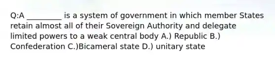 Q:A _________ is a system of government in which member States retain almost all of their Sovereign Authority and delegate limited powers to a weak central body A.) Republic B.) Confederation C.)Bicameral state D.) unitary state