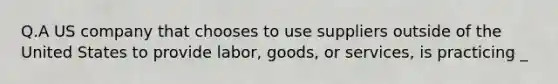 Q.A US company that chooses to use suppliers outside of the United States to provide labor, goods, or services, is practicing _