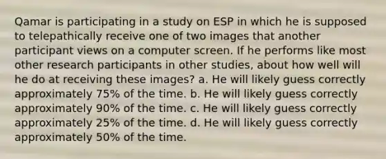 Qamar is participating in a study on ESP in which he is supposed to telepathically receive one of two images that another participant views on a computer screen. If he performs like most other research participants in other studies, about how well will he do at receiving these images? a. He will likely guess correctly approximately 75% of the time. b. He will likely guess correctly approximately 90% of the time. c. He will likely guess correctly approximately 25% of the time. d. He will likely guess correctly approximately 50% of the time.