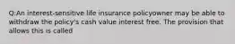 Q:An interest-sensitive life insurance policyowner may be able to withdraw the policy's cash value interest free. The provision that allows this is called