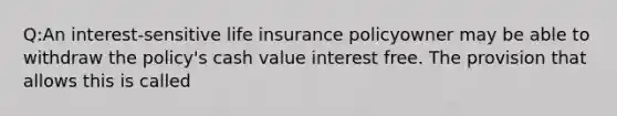 Q:An interest-sensitive life insurance policyowner may be able to withdraw the policy's cash value interest free. The provision that allows this is called