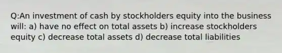 Q:An investment of cash by stockholders equity into the business will: a) have no effect on total assets b) increase stockholders equity c) decrease total assets d) decrease total liabilities