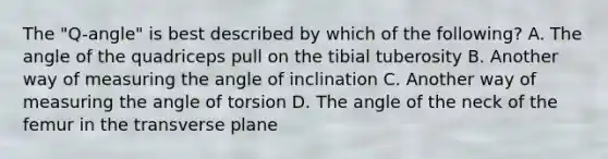 The "Q-angle" is best described by which of the following? A. The angle of the quadriceps pull on the tibial tuberosity B. Another way of measuring the angle of inclination C. Another way of measuring the angle of torsion D. The angle of the neck of the femur in the transverse plane