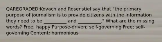 QAREGRADED:Kovach and Rosenstiel say that "the primary purpose of journalism is to provide citizens with the information they need to be __________ and __________." What are the missing words? Free; happy Purpose-driven; self-governing Free; self-governing Content; harmonious