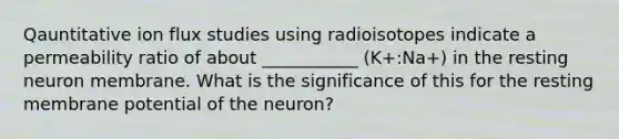 Qauntitative ion flux studies using radioisotopes indicate a permeability ratio of about ___________ (K+:Na+) in the resting neuron membrane. What is the significance of this for the resting membrane potential of the neuron?