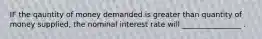 IF the qauntity of money demanded is greater than quantity of money supplied, the nominal interest rate will ________________ .