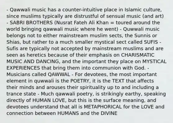 - Qawwali music has a counter-intuitive place in Islamic culture, since muslims typically are distrustful of sensual music (and art) - SABRI BROTHERS (Nusrat Fateh Ali Khan = toured around the world bringing qawwali music where he went) - Quwwali music belongs not to either mainstream muslim sects, the Sunnis or Shias, but rather to a much smaller mystical sect called SUFIS - Sufis are typically not accepted by mainstream muslims and are seen as heretics because of their emphasis on CHARISMATIC MUSIC AND DANCING, and the important they place on MYSTICAL EXPERIENCES that bring them into communion with God. - Musicians called QAWWAL - For devotees, the most important element in quwwali is the POETRY, it is the TEXT that affects their minds and arouses their spirituality up to and including a trance state - Much qawwali poetry, is strikingly earthy, speaking directly of HUMAN LOVE, but this is the surface meaning, and devotees understand that all is METAPHORICAL for the LOVE and connection between HUMANS and the DIVINE