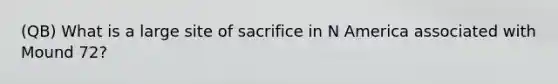 (QB) What is a large site of sacrifice in N America associated with Mound 72?