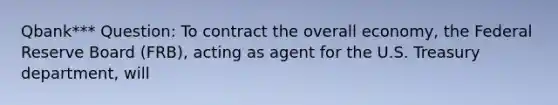 Qbank*** Question: To contract the overall economy, the Federal Reserve Board (FRB), acting as agent for the U.S. Treasury department, will