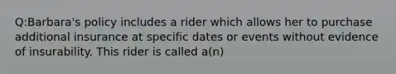 Q:Barbara's policy includes a rider which allows her to purchase additional insurance at specific dates or events without evidence of insurability. This rider is called a(n)