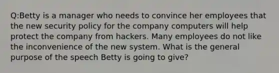 Q:Betty is a manager who needs to convince her employees that the new security policy for the company computers will help protect the company from hackers. Many employees do not like the inconvenience of the new system. What is the general purpose of the speech Betty is going to give?