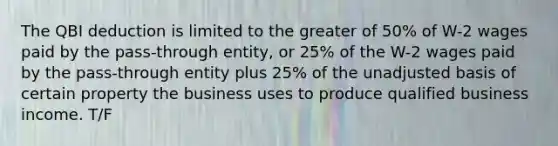 The QBI deduction is limited to the greater of 50% of W-2 wages paid by the pass-through entity, or 25% of the W-2 wages paid by the pass-through entity plus 25% of the unadjusted basis of certain property the business uses to produce qualified business income. T/F