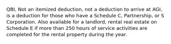 QBI, Not an itemized deduction, not a deduction to arrive at AGI, is a deduction for those who have a Schedule C, Partnership, or S Corporation. Also available for a landlord, rental real estate on Schedule E if more than 250 hours of service activities are completed for the rental property during the year.