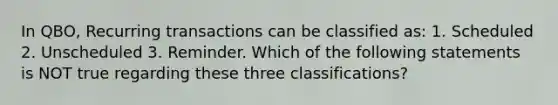 In QBO, Recurring transactions can be classified as: 1. Scheduled 2. Unscheduled 3. Reminder. Which of the following statements is NOT true regarding these three classifications?