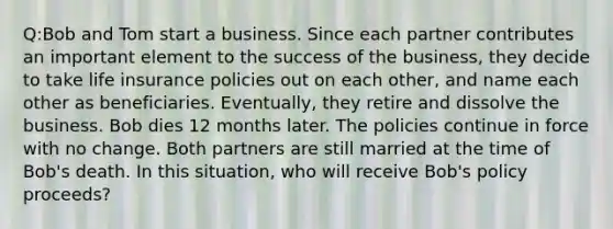 Q:Bob and Tom start a business. Since each partner contributes an important element to the success of the business, they decide to take life insurance policies out on each other, and name each other as beneficiaries. Eventually, they retire and dissolve the business. Bob dies 12 months later. The policies continue in force with no change. Both partners are still married at the time of Bob's death. In this situation, who will receive Bob's policy proceeds?