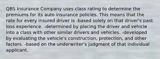 QBS Insurance Company uses class rating to determine the premiums for its auto insurance policies. This means that the rate for every insured driver is -based solely on that driver's past loss experience. -determined by placing the driver and vehicle into a class with other similar drivers and vehicles. -developed by evaluating the vehicle's construction, protection, and other factors. -based on the underwriter's judgment of that individual applicant.