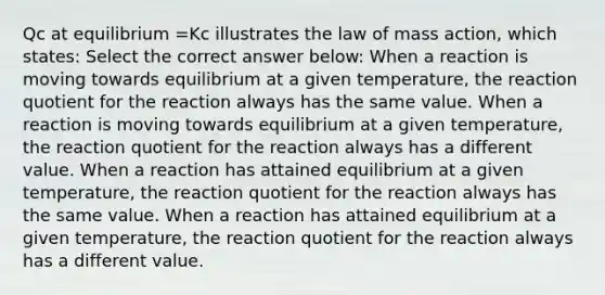 Qc at equilibrium =Kc illustrates the law of mass action, which states: Select the correct answer below: When a reaction is moving towards equilibrium at a given temperature, the reaction quotient for the reaction always has the same value. When a reaction is moving towards equilibrium at a given temperature, the reaction quotient for the reaction always has a different value. When a reaction has attained equilibrium at a given temperature, the reaction quotient for the reaction always has the same value. When a reaction has attained equilibrium at a given temperature, the reaction quotient for the reaction always has a different value.