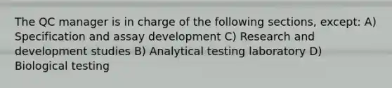 The QC manager is in charge of the following sections, except: A) Specification and assay development C) Research and development studies B) Analytical testing laboratory D) Biological testing