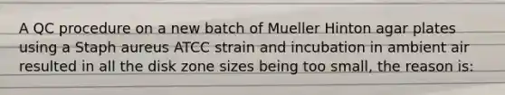 A QC procedure on a new batch of Mueller Hinton agar plates using a Staph aureus ATCC strain and incubation in ambient air resulted in all the disk zone sizes being too small, the reason is: