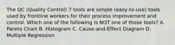 The QC (Quality Control) 7 tools are simple (easy-to-use) tools used by frontline workers for their process improvement and control. Which one of the following is NOT one of those tools? A. Pareto Chart B. Histogram C. Cause-and-Effect Diagram D. Multiple Regression