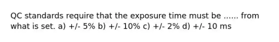 QC standards require that the exposure time must be ...... from what is set. a) +/- 5% b) +/- 10% c) +/- 2% d) +/- 10 ms