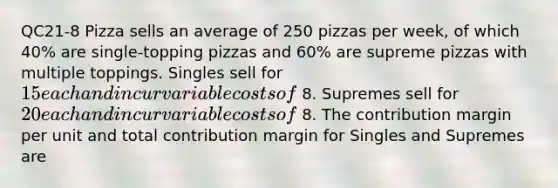 QC21-8 Pizza sells an average of 250 pizzas per​ week, of which 40​% are​ single-topping pizzas and 60​% are supreme pizzas with multiple toppings. Singles sell for 15 each and incur variable costs of 8. Supremes sell for 20 each and incur variable costs of 8. The contribution margin per unit and total contribution margin for Singles and Supremes are